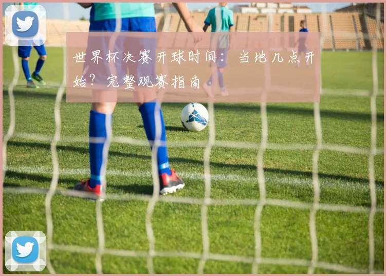 世界杯决赛开球时间:当地几点开始?完整观赛指南