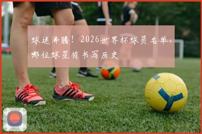 球迷沸腾！2026世界杯球员名单，哪位球星将书写历史