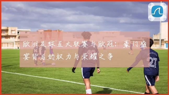 欧洲足球五大联赛与欧冠：豪门盛宴背后的权力与荣耀之争