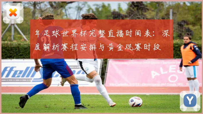 年足球世界杯完整直播时间表:深度解析赛程安排与黄金观赛时段