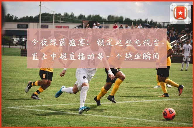 今夜绿茵盛宴：锁定这些电视台，直击中超直播的每一个热血瞬间