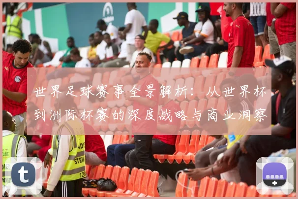 世界足球赛事全景解析：从世界杯到洲际杯赛的深度战略与商业洞察